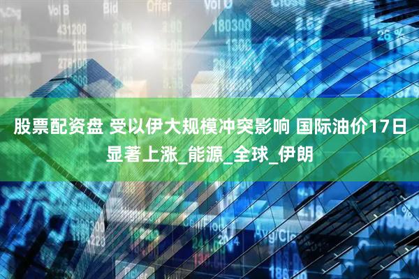 股票配资盘 受以伊大规模冲突影响 国际油价17日显著上涨_能源_全球_伊朗