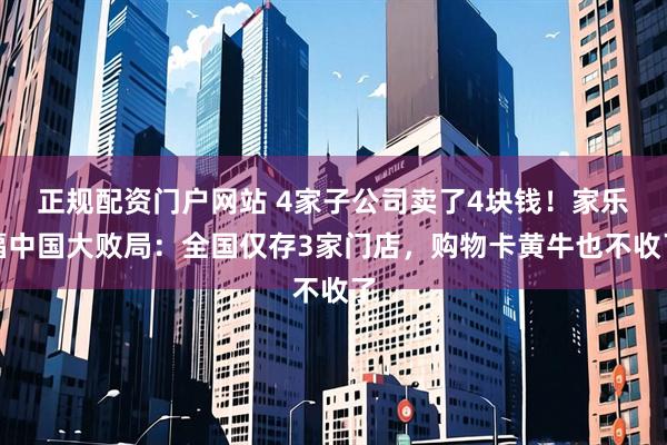 正规配资门户网站 4家子公司卖了4块钱！家乐福中国大败局：全国仅存3家门店，购物卡黄牛也不收了