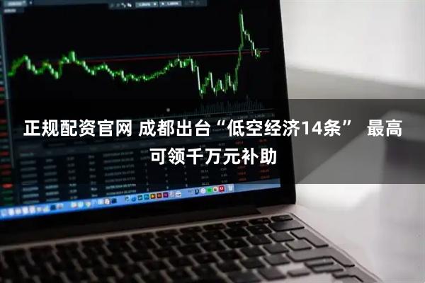 正规配资官网 成都出台“低空经济14条”  最高可领千万元补助