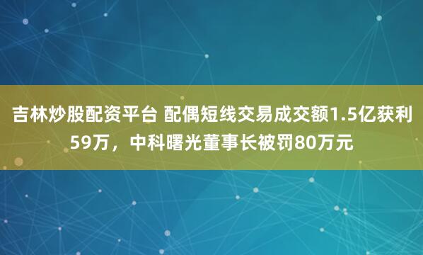 吉林炒股配资平台 配偶短线交易成交额1.5亿获利59万，中科曙光董事长被罚80万元