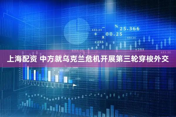 上海配资 中方就乌克兰危机开展第三轮穿梭外交