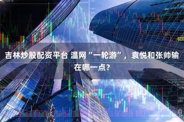 吉林炒股配资平台 温网“一轮游”，袁悦和张帅输在哪一点？