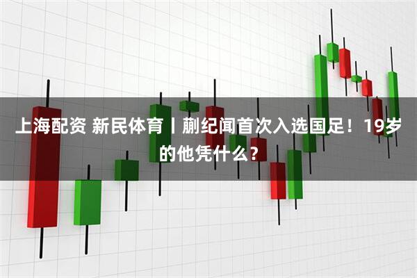 上海配资 新民体育丨蒯纪闻首次入选国足！19岁的他凭什么？