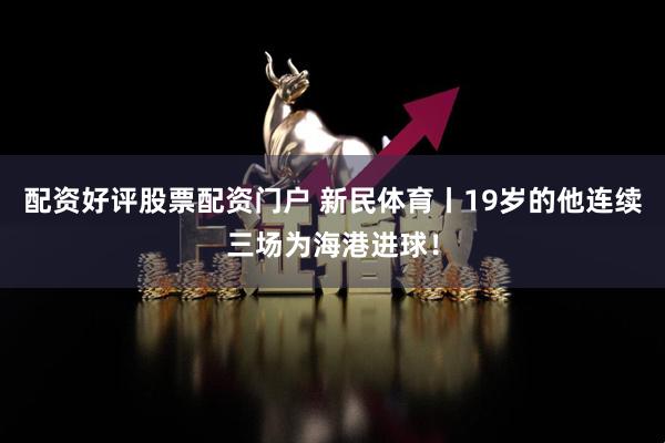 配资好评股票配资门户 新民体育丨19岁的他连续三场为海港进球！