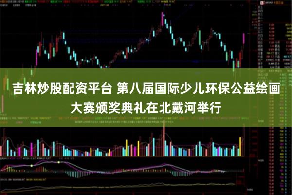 吉林炒股配资平台 第八届国际少儿环保公益绘画大赛颁奖典礼在北戴河举行