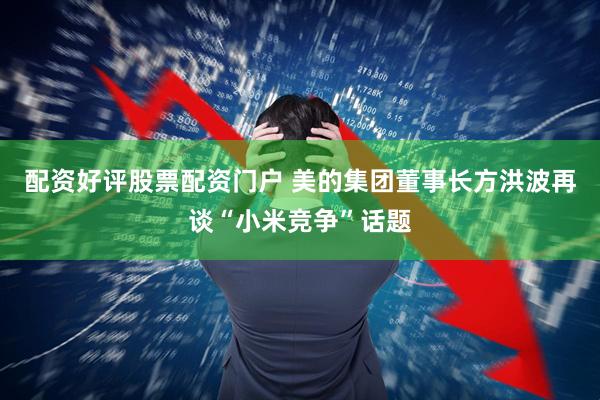 配资好评股票配资门户 美的集团董事长方洪波再谈“小米竞争”话题