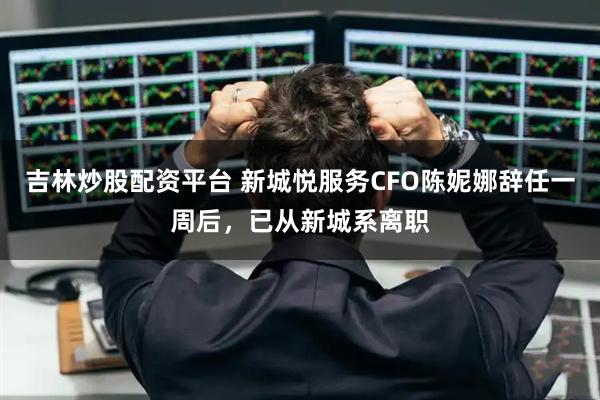 吉林炒股配资平台 新城悦服务CFO陈妮娜辞任一周后，已从新城系离职