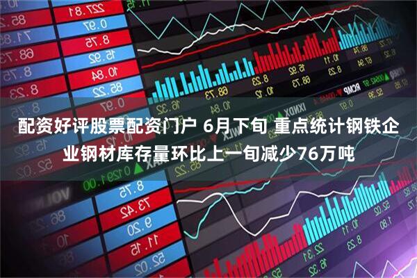 配资好评股票配资门户 6月下旬 重点统计钢铁企业钢材库存量环比上一旬减少76万吨