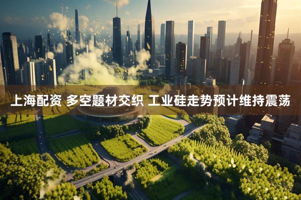 上海配资 多空题材交织 工业硅走势预计维持震荡
