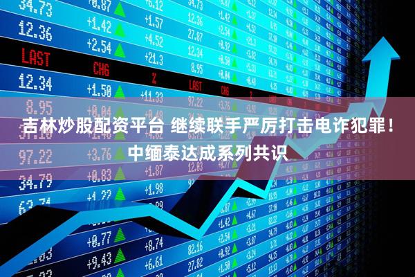 吉林炒股配资平台 继续联手严厉打击电诈犯罪！中缅泰达成系列共识