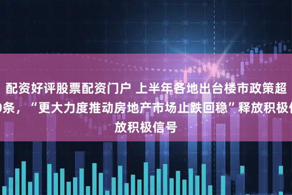 配资好评股票配资门户 上半年各地出台楼市政策超340条，“更大力度推动房地产市场止跌回稳”释放积极信号