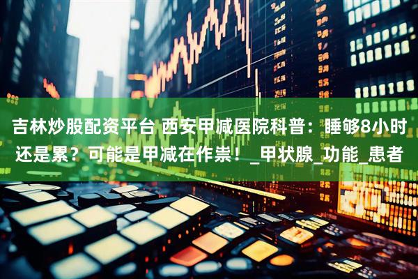 吉林炒股配资平台 西安甲减医院科普：睡够8小时还是累？可能是甲减在作祟！_甲状腺_功能_患者