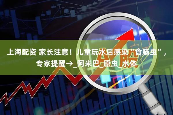 上海配资 家长注意！儿童玩水后感染“食脑虫”，专家提醒→_阿米巴_原虫_水体