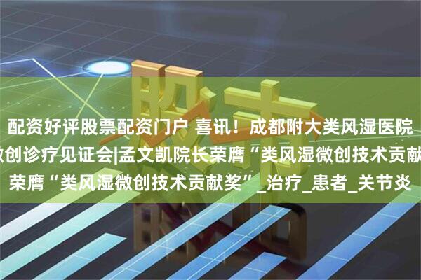 配资好评股票配资门户 喜讯！成都附大类风湿医院【学术成果】CRPA微创诊疗见证会|孟文凯院长荣膺“类风湿微创技术贡献奖”_治疗_患者_关节炎