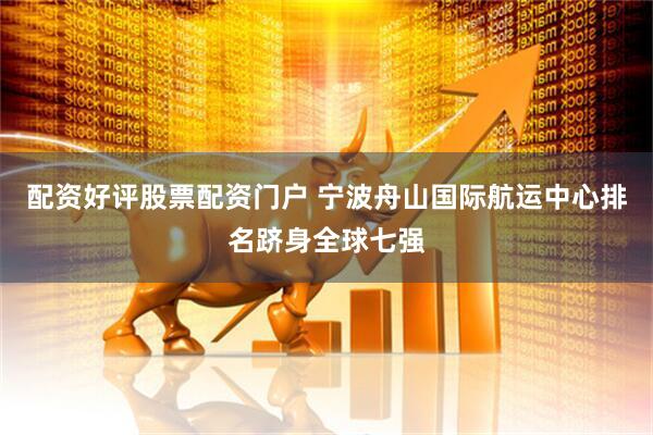 配资好评股票配资门户 宁波舟山国际航运中心排名跻身全球七强