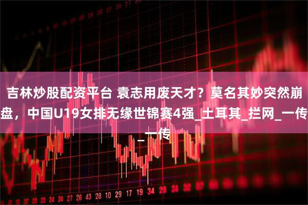 吉林炒股配资平台 袁志用废天才？莫名其妙突然崩盘，中国U19女排无缘世锦赛4强_土耳其_拦网_一传