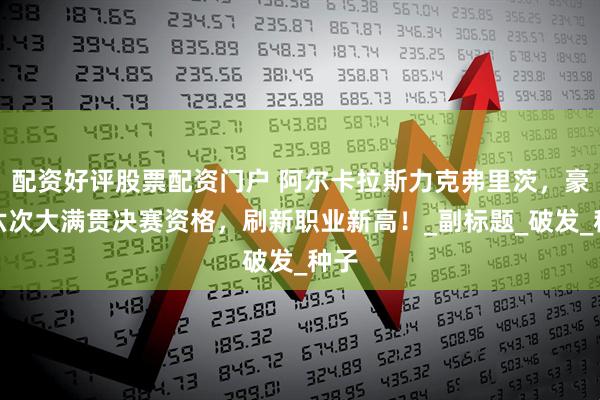 配资好评股票配资门户 阿尔卡拉斯力克弗里茨，豪取六次大满贯决赛资格，刷新职业新高！_副标题_破发_种子