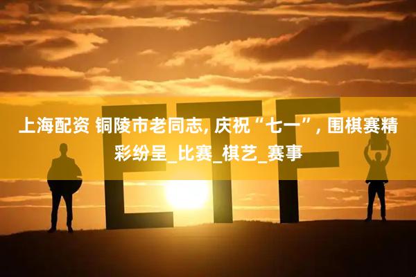 上海配资 铜陵市老同志, 庆祝“七一”, 围棋赛精彩纷呈_比赛_棋艺_赛事