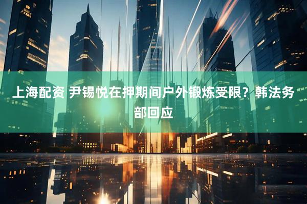 上海配资 尹锡悦在押期间户外锻炼受限？韩法务部回应