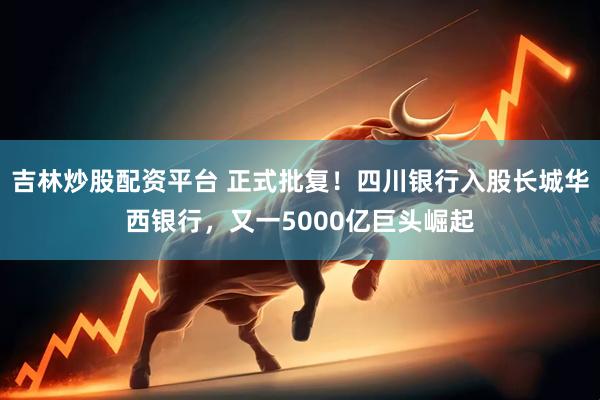吉林炒股配资平台 正式批复！四川银行入股长城华西银行，又一5000亿巨头崛起