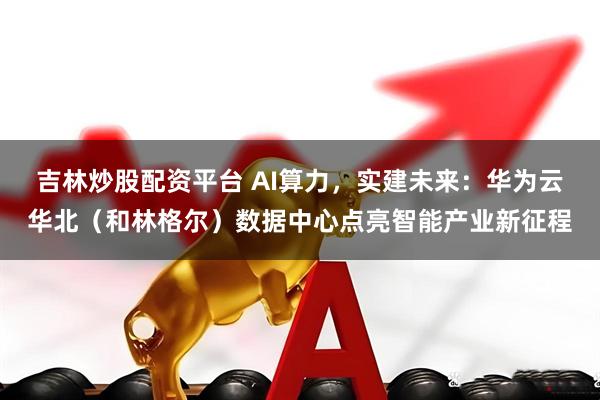 吉林炒股配资平台 AI算力，实建未来：华为云华北（和林格尔）数据中心点亮智能产业新征程