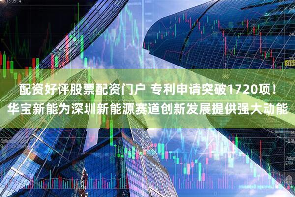 配资好评股票配资门户 专利申请突破1720项！华宝新能为深圳新能源赛道创新发展提供强大动能