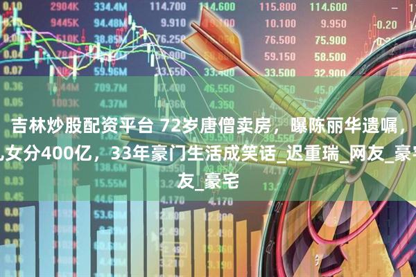 吉林炒股配资平台 72岁唐僧卖房，曝陈丽华遗嘱，儿女分400亿，33年豪门生活成笑话_迟重瑞_网友_豪宅