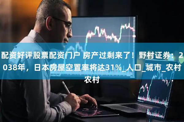 配资好评股票配资门户 房产过剩来了！野村证券：2038年，日本房屋空置率将达31%_人口_城市_农村