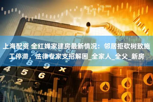 上海配资 全红婵家建房最新情况：邻居拒砍树致施工停滞，法律专家支招解困_全家人_全父_新房