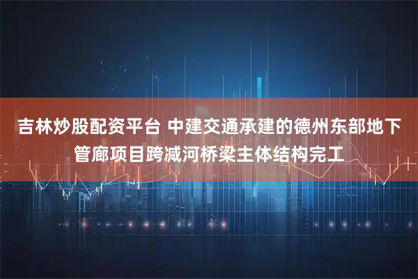吉林炒股配资平台 中建交通承建的德州东部地下管廊项目跨减河桥梁主体结构完工