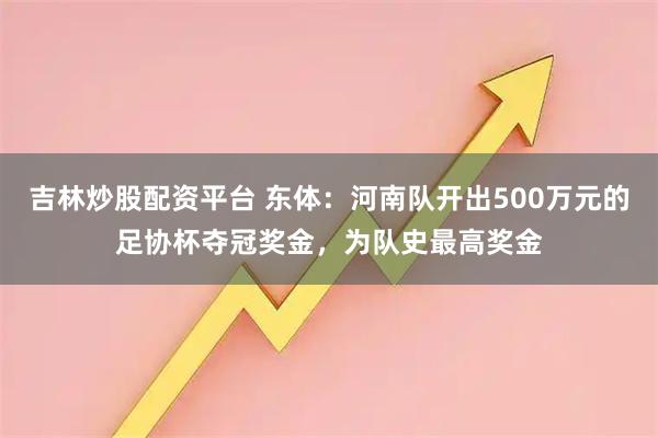 吉林炒股配资平台 东体：河南队开出500万元的足协杯夺冠奖金，为队史最高奖金