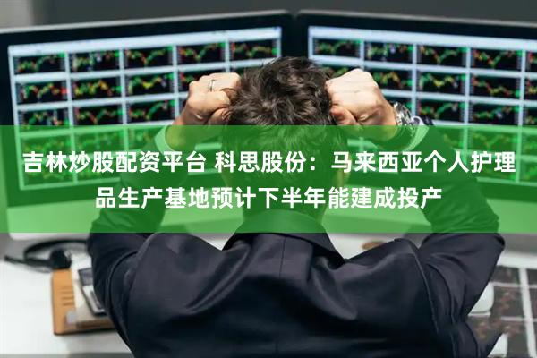 吉林炒股配资平台 科思股份：马来西亚个人护理品生产基地预计下半年能建成投产
