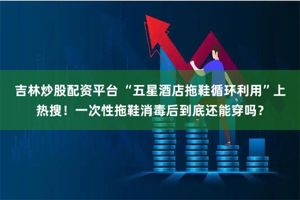 吉林炒股配资平台 “五星酒店拖鞋循环利用”上热搜！一次性拖鞋消毒后到底还能穿吗？
