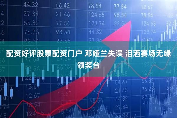 配资好评股票配资门户 邓娅兰失误 泪洒赛场无缘领奖台