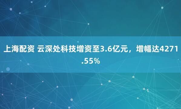 上海配资 云深处科技增资至3.6亿元，增幅达4271.55%
