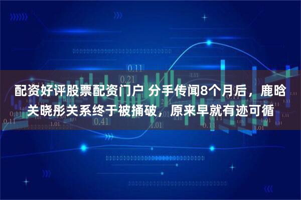 配资好评股票配资门户 分手传闻8个月后，鹿晗关晓彤关系终于被捅破，原来早就有迹可循