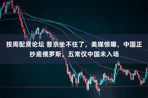按周配资论坛 普京坐不住了，美媒惊曝，中国正抄底俄罗斯，五常仅中国未入场