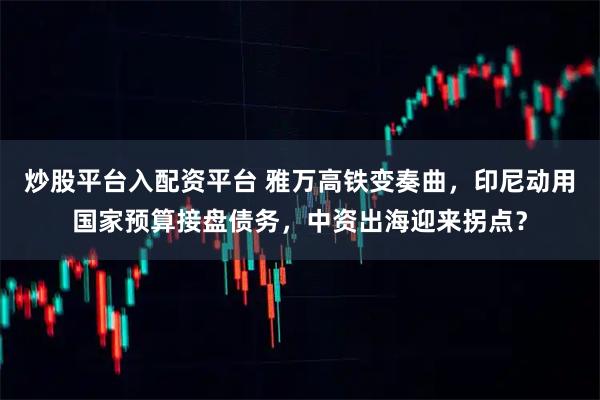 炒股平台入配资平台 雅万高铁变奏曲，印尼动用国家预算接盘债务，中资出海迎来拐点？