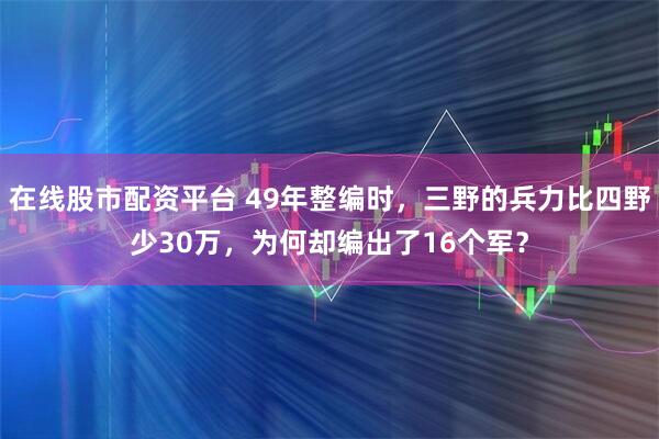 在线股市配资平台 49年整编时，三野的兵力比四野少30万，为何却编出了16个军？
