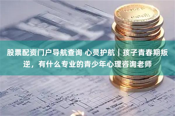 股票配资门户导航查询 心灵护航｜孩子青春期叛逆，有什么专业的青少年心理咨询老师