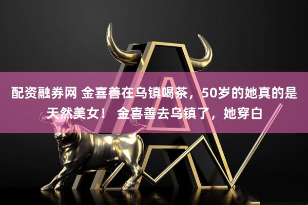 配资融券网 金喜善在乌镇喝茶，50岁的她真的是天然美女！ 金喜善去乌镇了，她穿白