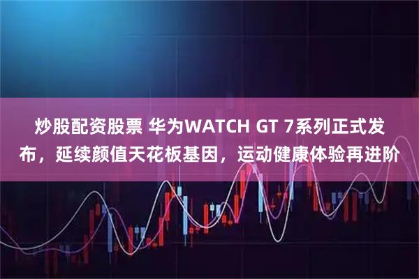 炒股配资股票 华为WATCH GT 7系列正式发布，延续颜值天花板基因，运动健康体验再进阶