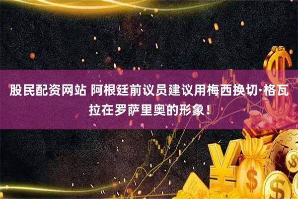股民配资网站 阿根廷前议员建议用梅西换切·格瓦拉在罗萨里奥的形象！